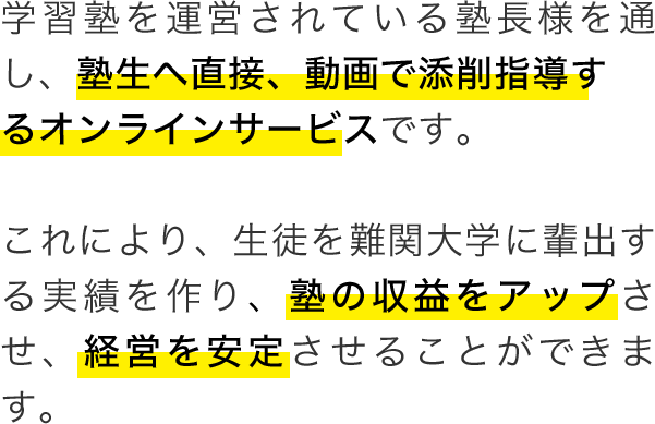 学習塾を運営されている塾長様を通し、塾生へ直接、動画で添削指導するオンラインサービスです。これにより、生徒を難関大学に輩出する実績を作り、塾の収益をアップさせ、経営を安定させることができます。