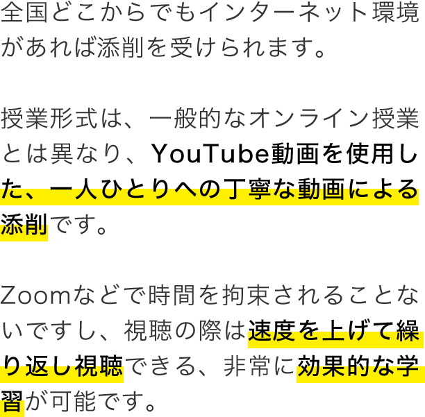 全国どこからでもインターネット環境があれば添削を受けられます。授業形式は、一般的なオンライン授業とは異なり、YouTube動画を使用した、一人ひとりへの丁寧な動画による添削です。Zoomなどで時間を拘束されることないですし、視聴の際は速度を上げて繰り返し視聴できる、非常に効果的な学習が可能です。