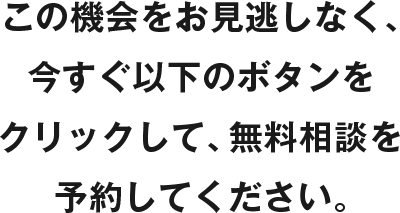 この機会をお見逃しなく、今すぐ以下のボタンをクリックして、無料相談を予約してください。