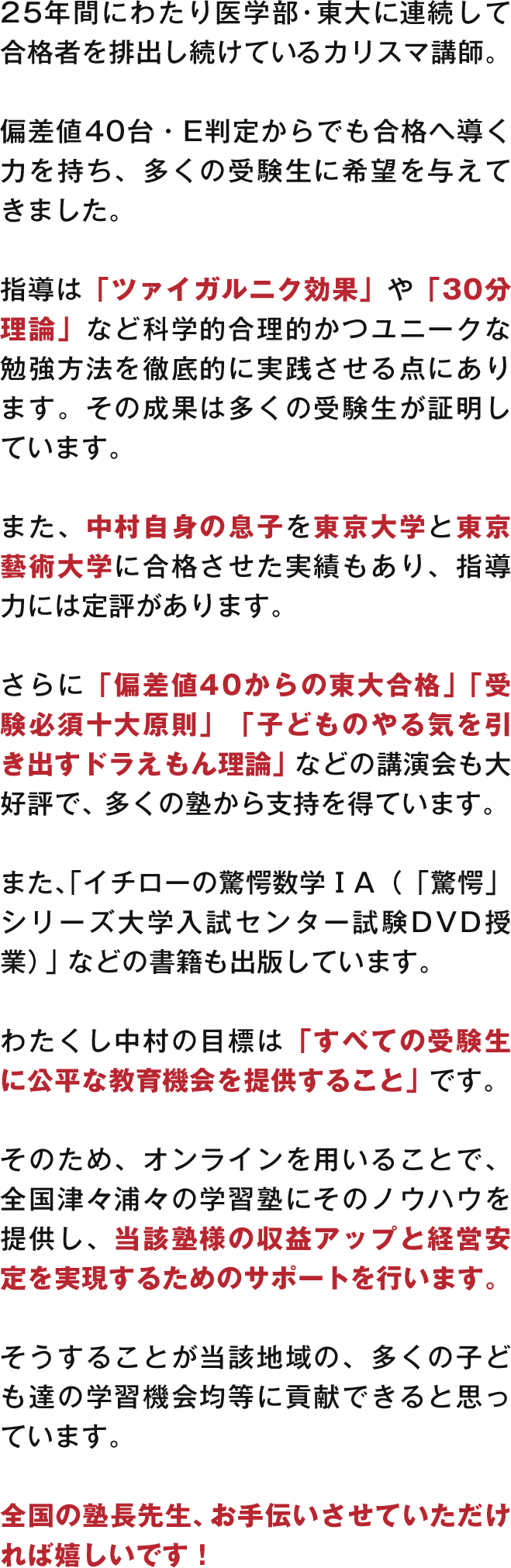 25年間にわたり医学部・東大に連続して合格者を排出し続けているカリスマ講師。偏差値40台・E判定からでも合格へ導く力を持ち、多くの受験生に希望を与えてきました。指導は「ツァイガルニク効果」や「30分理論」など科学的合理的かつユニークな勉強方法を徹底的に実践させる点にあります。その成果は多くの受験生が証明しています。
                    また、中村自身の息子を東京大学と東京藝術大学に合格させた実績もあり、指導力には定評があります。さらに「偏差値40からの東大合格」「受験必須十大原則」「子どものやる気を引き出すドラえもん理論」などの講演会も大好評で、多くの塾から支持を得ています。また、「イチローの驚愕数学ⅠA（「驚愕」シリーズ大学入試センター試験DVD授業）」などの書籍も出版しています。
                    わたくし中村の目標は「すべての受験生に公平な教育機会を提供すること」です。そのため、オンラインを用いることで、全国津々浦々の学習塾にそのノウハウを提供し、当該塾様の収益アップと経営安定を実現するためのサポートを行います。そうすることが当該地域の、多くの子ども達の学習機会均等に貢献できると思っています。全国の塾長先生、お手伝いさせていただければ嬉しいです！