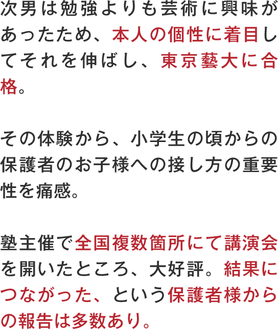 次男は勉強よりも芸術に興味があったため、本人の個性に着目してそれを伸ばし、東京藝大に合格。その体験から、小学生の頃からの保護者のお子様への接し方の重要性を痛感。塾主催で全国複数箇所にて講演会を開いたところ、大好評。結果につながった、という保護者様からの報告は多数あり。